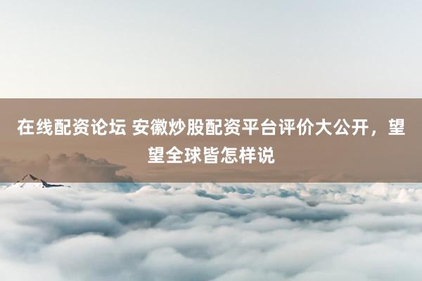 在线配资论坛 安徽炒股配资平台评价大公开，望望全球皆怎样说