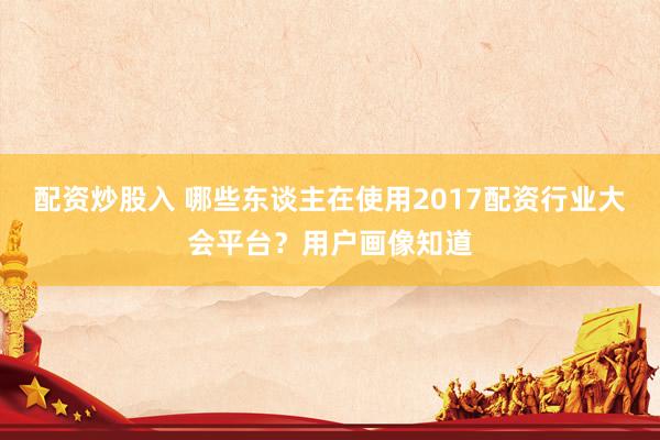 配资炒股入 哪些东谈主在使用2017配资行业大会平台？用户画像知道