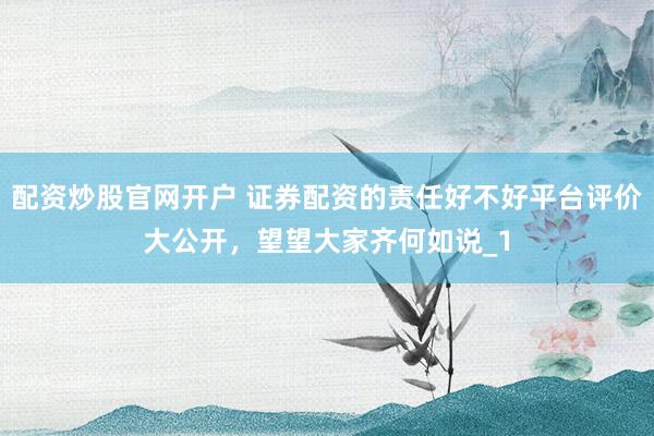 配资炒股官网开户 证券配资的责任好不好平台评价大公开，望望大家齐何如说_1