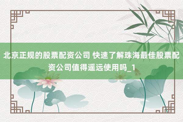 北京正规的股票配资公司 快速了解珠海最佳股票配资公司值得遥远使用吗_1