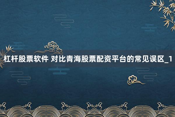 杠杆股票软件 对比青海股票配资平台的常见误区_1