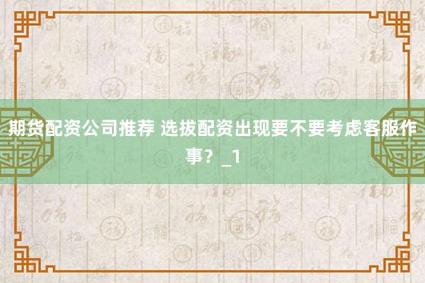 期货配资公司推荐 选拔配资出现要不要考虑客服作事？_1