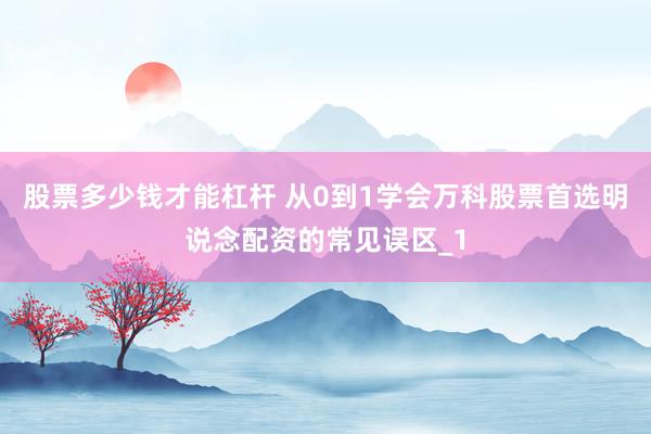 股票多少钱才能杠杆 从0到1学会万科股票首选明说念配资的常见误区_1