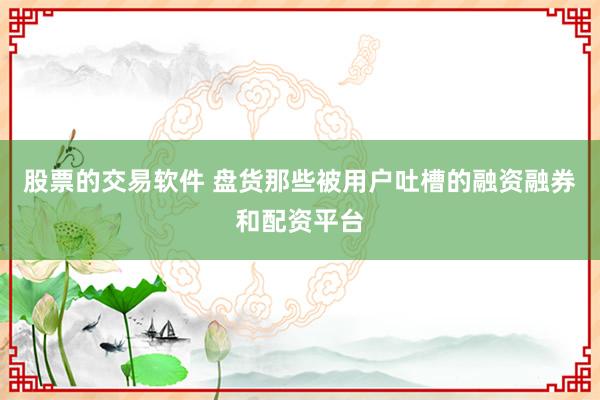 股票的交易软件 盘货那些被用户吐槽的融资融券和配资平台