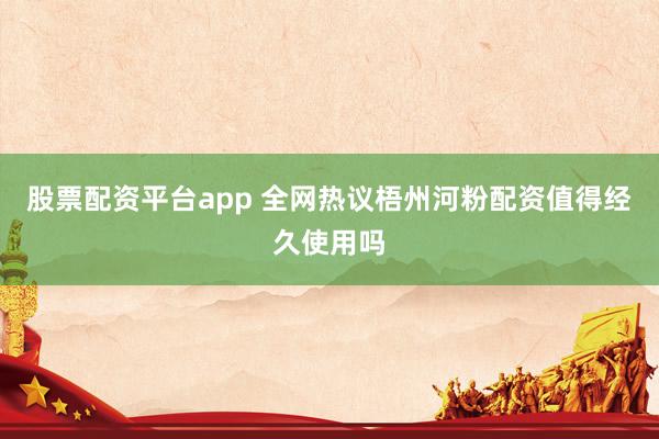 股票配资平台app 全网热议梧州河粉配资值得经久使用吗