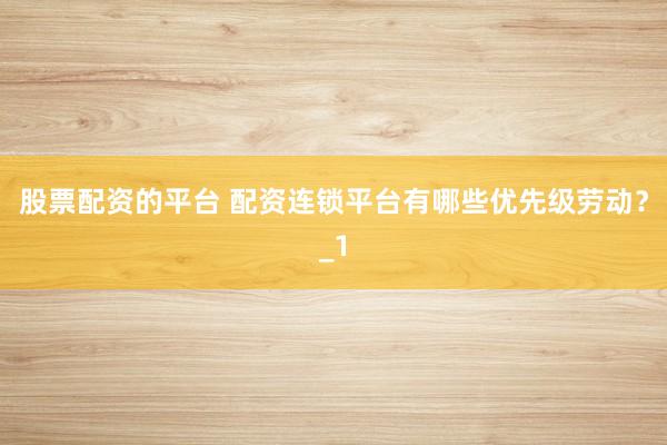 股票配资的平台 配资连锁平台有哪些优先级劳动？_1