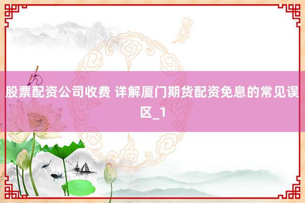 股票配资公司收费 详解厦门期货配资免息的常见误区_1