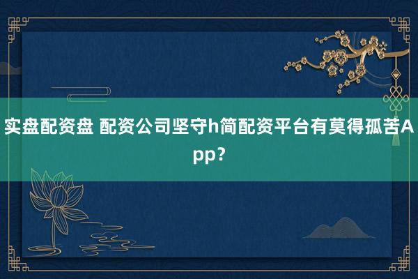 实盘配资盘 配资公司坚守h简配资平台有莫得孤苦App？