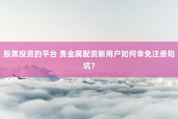 股票投资的平台 贵金属配资新用户如何幸免注册陷坑？