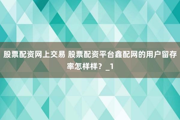 股票配资网上交易 股票配资平台鑫配网的用户留存率怎样样？_1