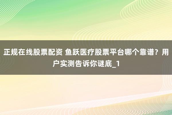 正规在线股票配资 鱼跃医疗股票平台哪个靠谱？用户实测告诉你谜底_1