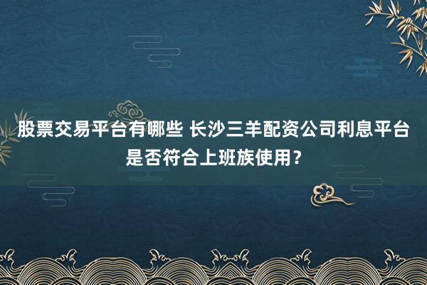 股票交易平台有哪些 长沙三羊配资公司利息平台是否符合上班族使用？