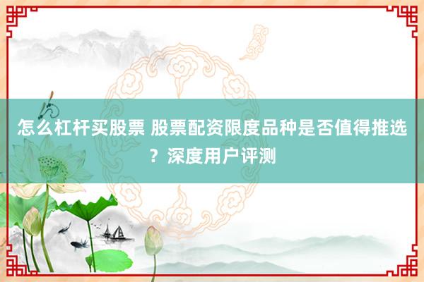 怎么杠杆买股票 股票配资限度品种是否值得推选？深度用户评测