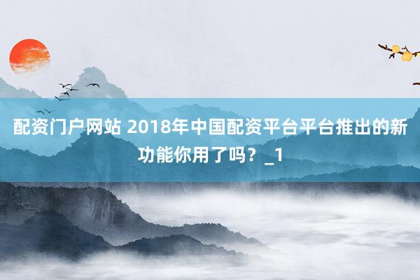 配资门户网站 2018年中国配资平台平台推出的新功能你用了吗？_1