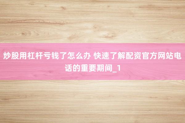 炒股用杠杆亏钱了怎么办 快速了解配资官方网站电话的重要期间_1