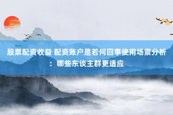 股票配资收益 配资账户是若何回事使用场景分析：哪些东谈主群更适应