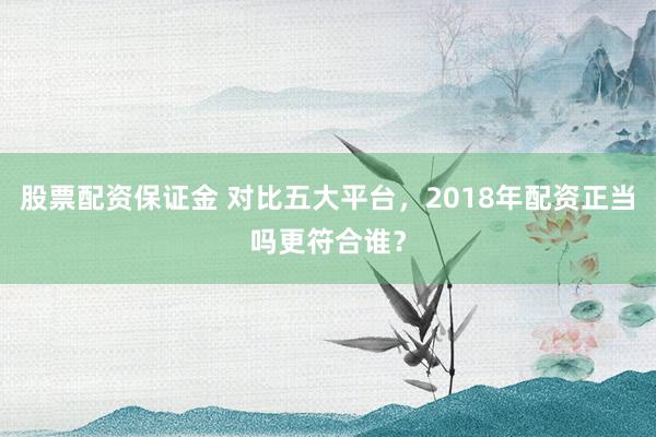 股票配资保证金 对比五大平台，2018年配资正当吗更符合谁？