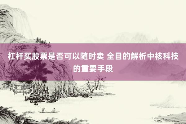 杠杆买股票是否可以随时卖 全目的解析中核科技的重要手段