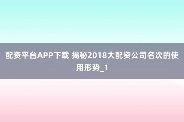配资平台APP下载 揭秘2018大配资公司名次的使用形势_1