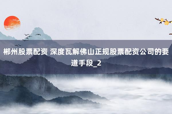 郴州股票配资 深度瓦解佛山正规股票配资公司的要道手段_2