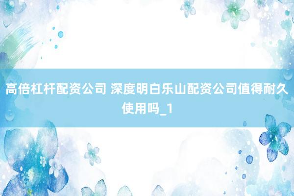 高倍杠杆配资公司 深度明白乐山配资公司值得耐久使用吗_1