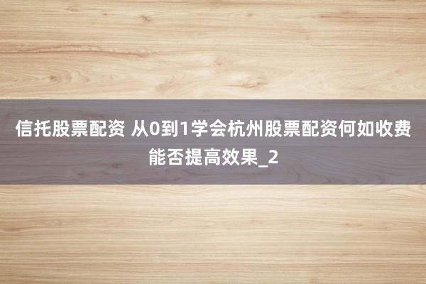信托股票配资 从0到1学会杭州股票配资何如收费能否提高效果_2