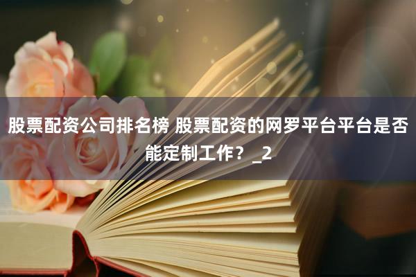 股票配资公司排名榜 股票配资的网罗平台平台是否能定制工作？_2