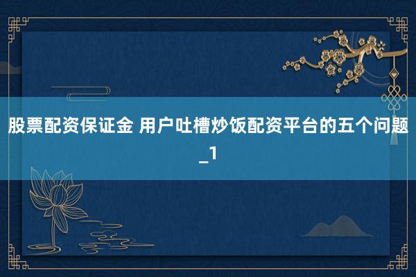 股票配资保证金 用户吐槽炒饭配资平台的五个问题_1