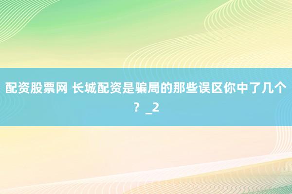 配资股票网 长城配资是骗局的那些误区你中了几个？_2