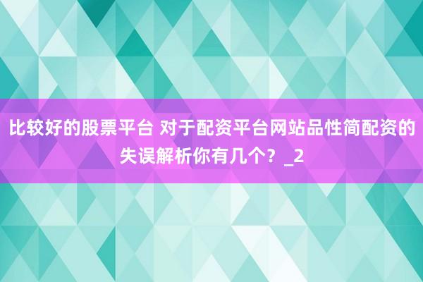 比较好的股票平台 对于配资平台网站品性简配资的失误解析你有几个？_2