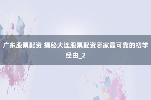 广东股票配资 揭秘大连股票配资哪家最可靠的初学经由_2
