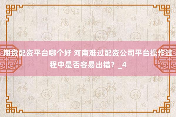 期货配资平台哪个好 河南难过配资公司平台操作过程中是否容易出错?_4
