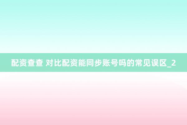 配资查查 对比配资能同步账号吗的常见误区_2