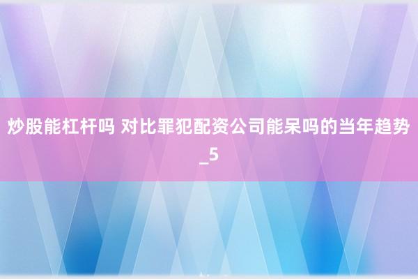 炒股能杠杆吗 对比罪犯配资公司能呆吗的当年趋势_5