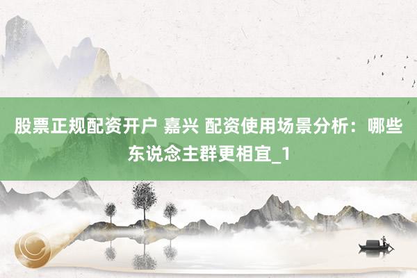 股票正规配资开户 嘉兴 配资使用场景分析：哪些东说念主群更相宜_1