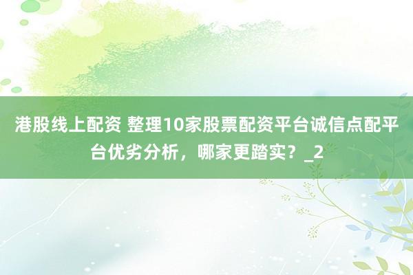 港股线上配资 整理10家股票配资平台诚信点配平台优劣分析，哪家更踏实？_2
