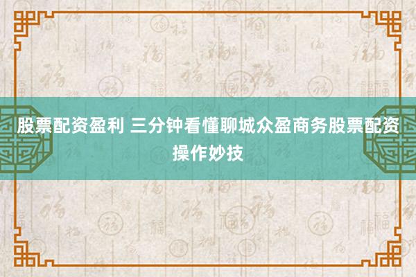 股票配资盈利 三分钟看懂聊城众盈商务股票配资操作妙技