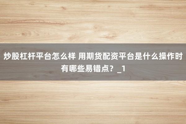 炒股杠杆平台怎么样 用期货配资平台是什么操作时有哪些易错点？_1