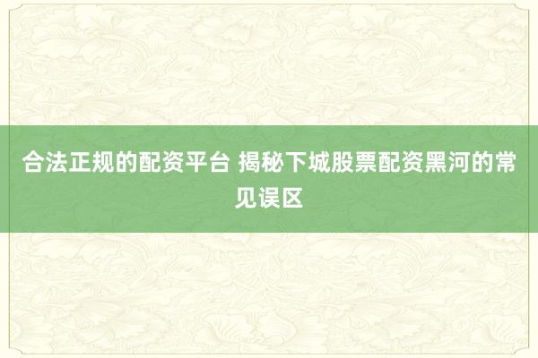 合法正规的配资平台 揭秘下城股票配资黑河的常见误区