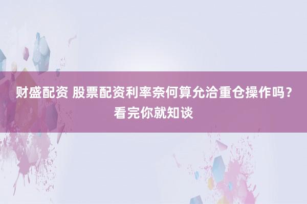 财盛配资 股票配资利率奈何算允洽重仓操作吗？看完你就知谈