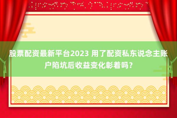 股票配资最新平台2023 用了配资私东说念主账户陷坑后收益变化彰着吗？