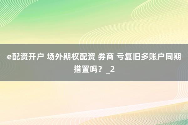 e配资开户 场外期权配资 券商 亏复旧多账户同期措置吗？_2