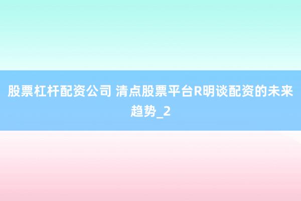 股票杠杆配资公司 清点股票平台R明谈配资的未来趋势_2