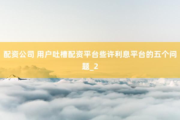 配资公司 用户吐槽配资平台些许利息平台的五个问题_2