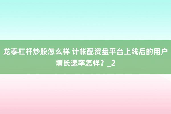 龙泰杠杆炒股怎么样 计帐配资盘平台上线后的用户增长速率怎样？_2