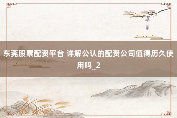 东莞股票配资平台 详解公认的配资公司值得历久使用吗_2