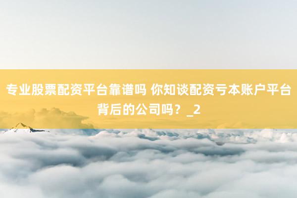 专业股票配资平台靠谱吗 你知谈配资亏本账户平台背后的公司吗？_2
