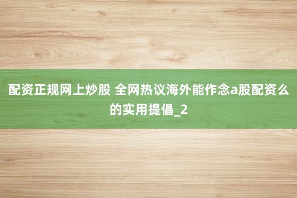 配资正规网上炒股 全网热议海外能作念a股配资么的实用提倡_2