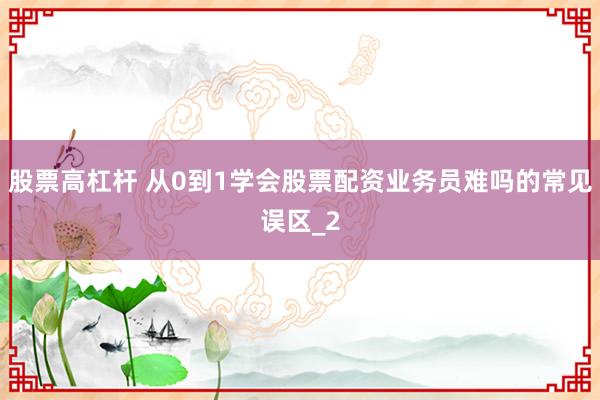 股票高杠杆 从0到1学会股票配资业务员难吗的常见误区_2