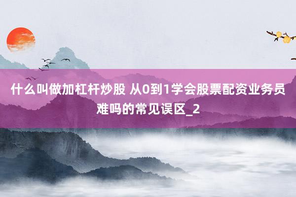 什么叫做加杠杆炒股 从0到1学会股票配资业务员难吗的常见误区_2